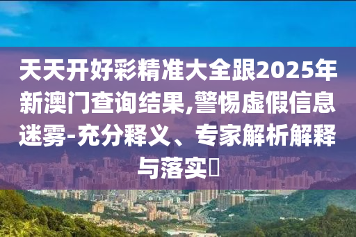 天天开好彩精准大全跟2025年新澳门查询结果,警惕虚假信息迷雾-充分释义、专家解析解释与落实