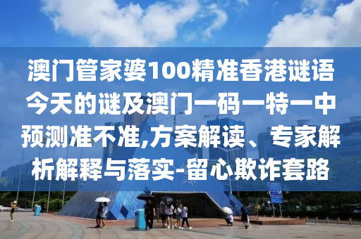 澳门管家婆100精准香港谜语今天的谜及澳门一码一特一中预测准不准,方案解读、专家解析解释与落实-留心欺诈套路